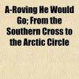 A-Roving He Would Go; From the Southern Cross to the Arctic Circle A-Roving He Would Go; From the Southern Cross to the Arctic Circle