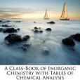 A Class-Book of Inorganic Chemistry with Tables of Chemical Analysis A Class-Book of Inorganic Chemistry with Tables of Chemical Analysis