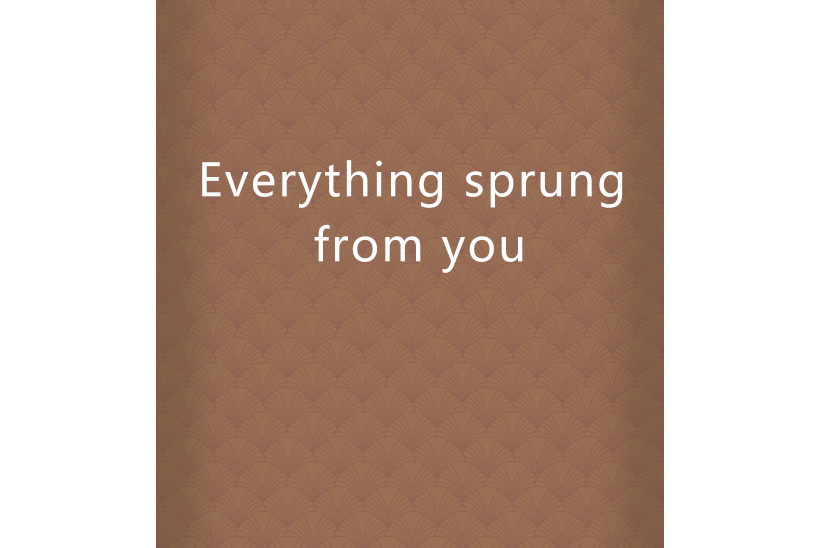 Everything sprung from you Everything sprung from you