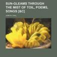 Sun-Gleams Through the Mist of Toil, Poems, Songs Sun-Gleams Through the Mist of Toil, Poems, Songs
