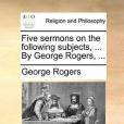 Five Sermons on the Following Subjects, ... by George Rogers, ... Five Sermons on the Following Subjects, ... by George Rogers, ...