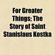 For Greater Things; The Story of Saint Stanislaus Kostka For Greater Things; The Story of Saint Stanislaus Kostka