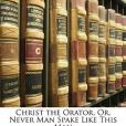 Christ the Orator, Or, Never Man Spake Like This Man Christ the Orator, Or, Never Man Spake Like This Man