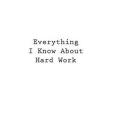 Everything I Know About Hard Work Everything I Know About Hard Work