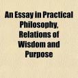 An Essay in Practical Philosophy, Relations of Wisdom and Purpose An Essay in Practical Philosophy, Relations of Wisdom and Purpose