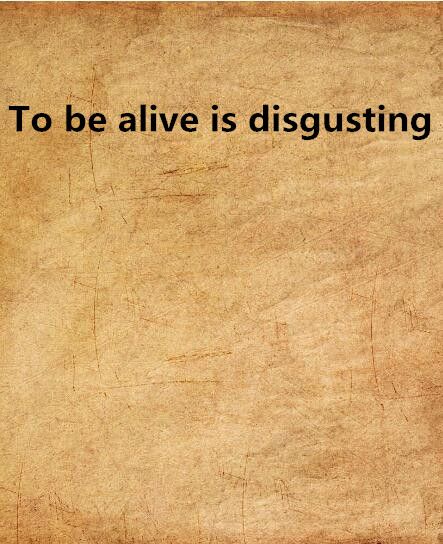 To be alive is disgusting To be alive is disgusting